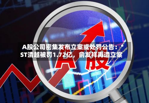 A股公司密集发布立案或处罚公告：*ST清越被罚1.72亿，俞发祥再遭立案