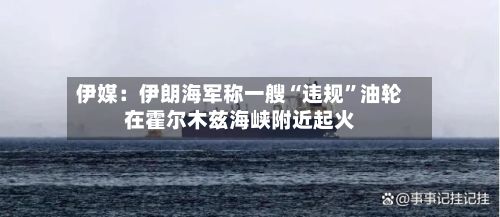 伊媒：伊朗海军称一艘“违规	”油轮在霍尔木兹海峡附近起火-第3张图片