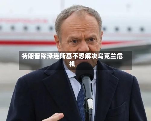 特朗普称泽连斯基不想解决乌克兰危机-第2张图片
