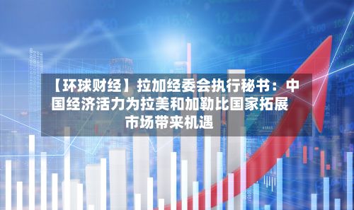 【环球财经】拉加经委会执行秘书：中国经济活力为拉美和加勒比国家拓展市场带来机遇