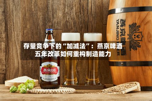 存量竞争下的“加减法”：燕京啤酒五年改革如何重构制造能力