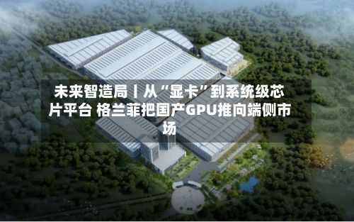 未来智造局丨从“显卡”到系统级芯片平台 格兰菲把国产GPU推向端侧市场-第3张图片