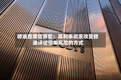穆迪首席信贷官:高利率彻底改变穆迪评估信用风险的方式-第3张图片