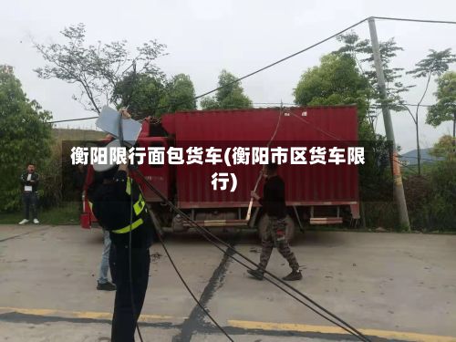 衡阳限行面包货车(衡阳市区货车限行)-第2张图片