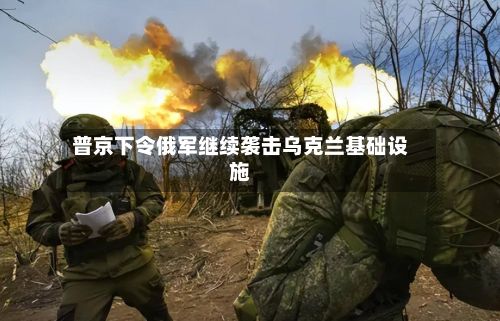普京下令俄军继续袭击乌克兰基础设施-第2张图片