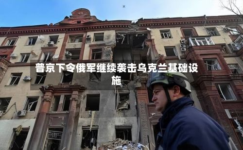 普京下令俄军继续袭击乌克兰基础设施-第3张图片