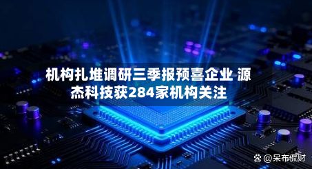 机构扎堆调研三季报预喜企业 源杰科技获284家机构关注