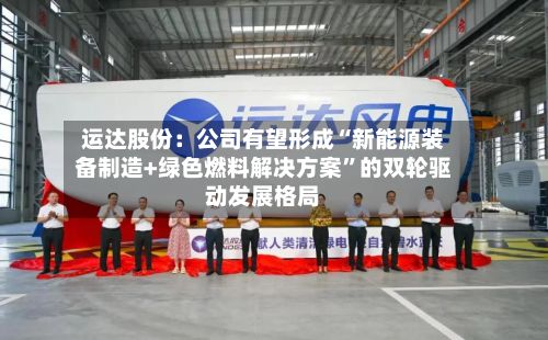 运达股份：公司有望形成“新能源装备制造+绿色燃料解决方案”的双轮驱动发展格局-第1张图片