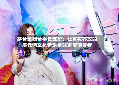 茅台集团董事长陈华:让百花齐放的多元酒文化走进全球更多消费者-第3张图片