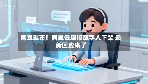 官宣退市！阿里云虚拟数字人下架 最新回应来了