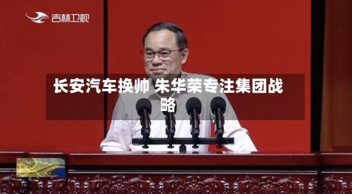 长安汽车换帅 朱华荣专注集团战略-第2张图片