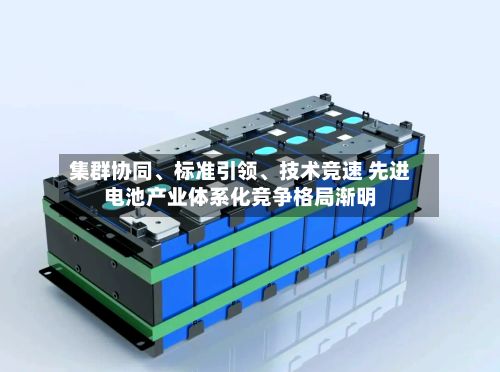 集群协同、标准引领、技术竞速 先进电池产业体系化竞争格局渐明