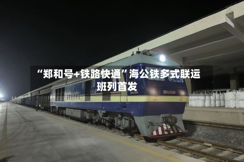 “郑和号+铁路快通”海公铁多式联运班列首发-第2张图片