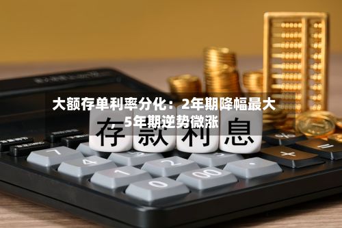 大额存单利率分化：2年期降幅最大	，5年期逆势微涨-第2张图片