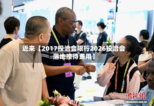 近来【2017投洽会限行2026投洽会落地接待费用】-第3张图片