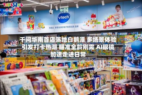 千问华南首店落地白鹅潭 多场景体验引发打卡热潮 瞄准全龄刚需 AI眼镜加速走进日常