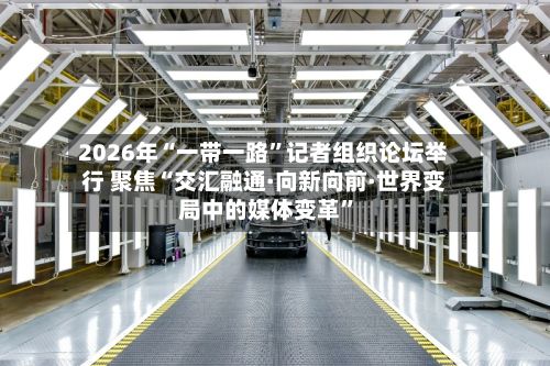 2026年“一带一路”记者组织论坛举行 聚焦“交汇融通·向新向前·世界变局中的媒体变革”-第3张图片