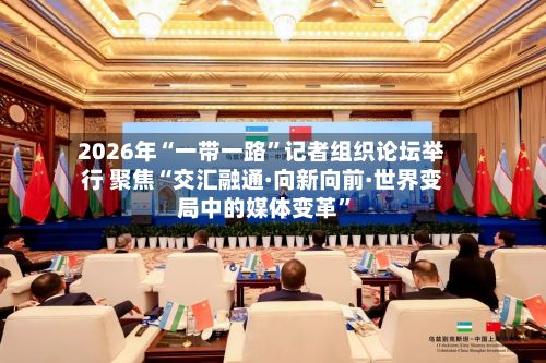 2026年“一带一路”记者组织论坛举行 聚焦“交汇融通·向新向前·世界变局中的媒体变革”