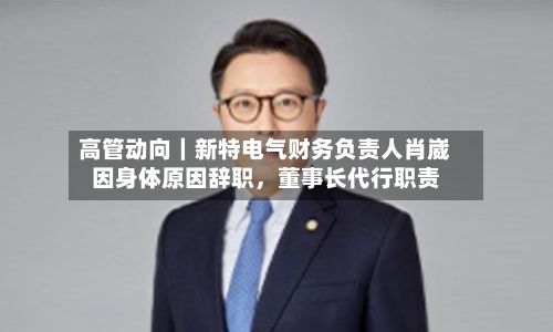 高管动向｜新特电气财务负责人肖崴因身体原因辞职，董事长代行职责-第2张图片