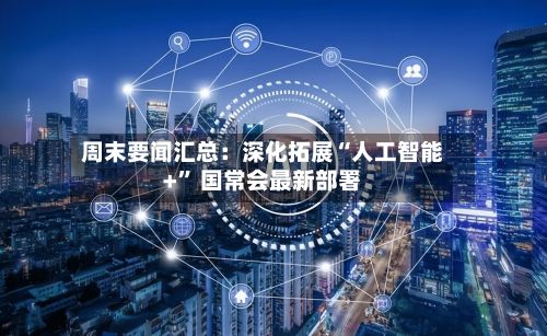 周末要闻汇总：深化拓展“人工智能+” 国常会最新部署-第3张图片