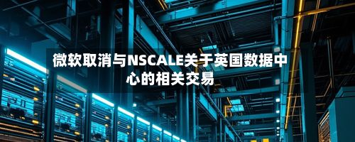 微软取消与NSCALE关于英国数据中心的相关交易-第2张图片
