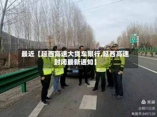 最近【延西高速大货车限行,延西高速封闭最新通知】