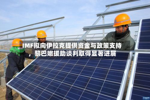 IMF拟向伊拉克提供资金与政策支持，黎巴嫩援助谈判取得显著进展
