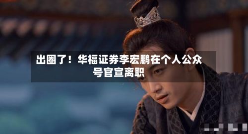 出圈了！华福证券李宏鹏在个人公众号官宣离职