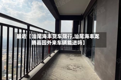 最近【汕尾海丰货车限行,汕尾海丰龙腾嘉园外来车辆能进吗】-第3张图片