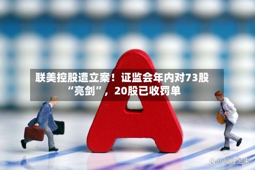 联美控股遭立案！证监会年内对73股“亮剑”，20股已收罚单