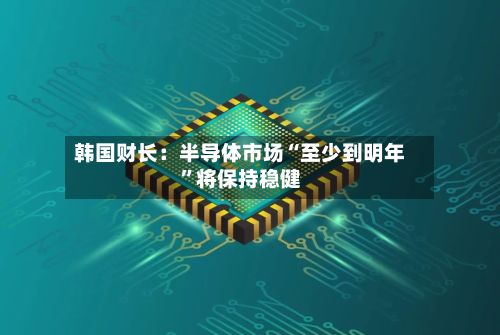 韩国财长：半导体市场“至少到明年”将保持稳健-第3张图片