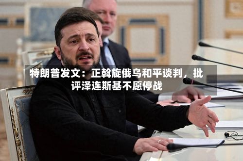 特朗普发文：正斡旋俄乌和平谈判，批评泽连斯基不愿停战