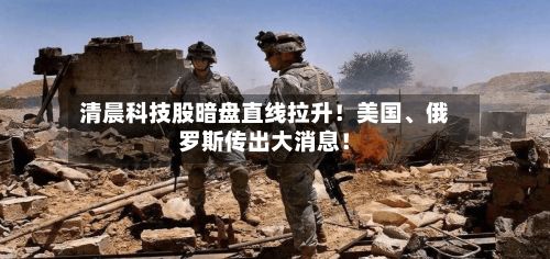 清晨科技股暗盘直线拉升！美国、俄罗斯传出大消息！-第2张图片
