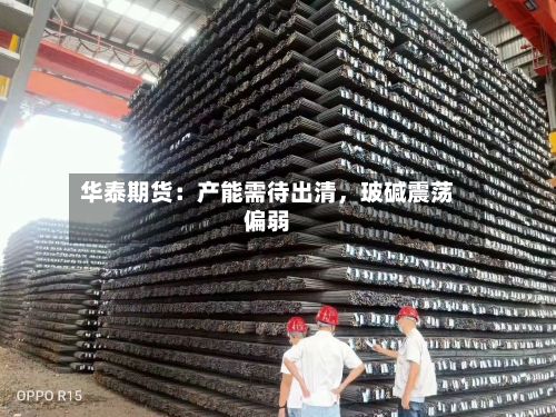 华泰期货：产能需待出清	，玻碱震荡偏弱-第1张图片