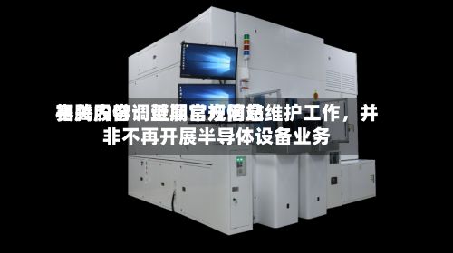 赛腾股份：近期官方网站相关内容调整属常规信息维护工作，并非不再开展半导体设备业务