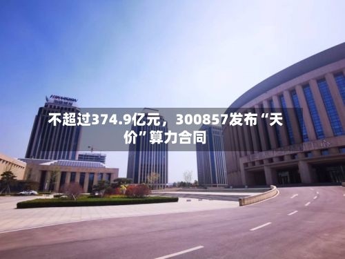 不超过374.9亿元，300857发布“天价”算力合同
