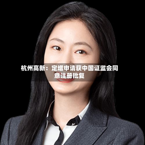 杭州高新:定增申请获中国证监会同意注册批复-第2张图片