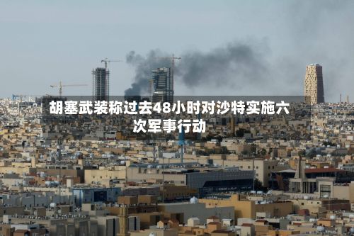 胡塞武装称过去48小时对沙特实施六次军事行动