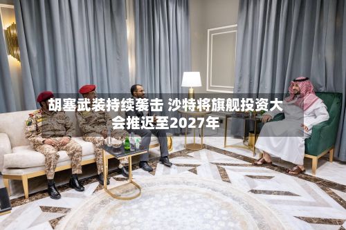 胡塞武装持续袭击 沙特将旗舰投资大会推迟至2027年