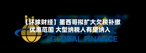 【环球财经】墨西哥拟扩大欠税补缴优惠范围 大型纳税人有望纳入