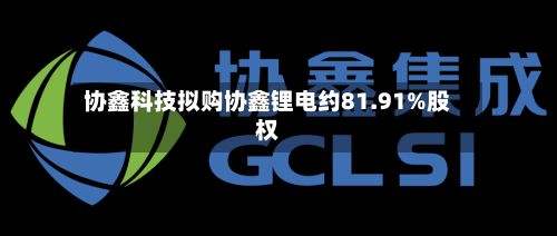 协鑫科技拟购协鑫锂电约81.91%股权