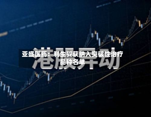 亚盛医药：利生妥获纳入突破性治疗品种名单