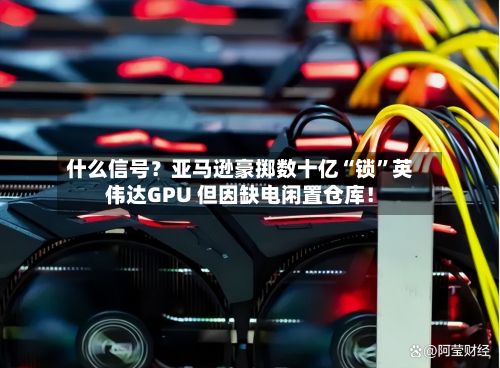 什么信号？亚马逊豪掷数十亿“锁”英伟达GPU 但因缺电闲置仓库！