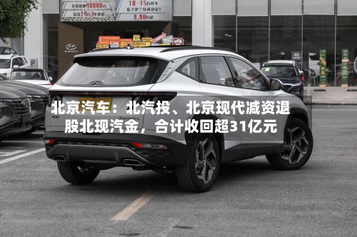 北京汽车：北汽投、北京现代减资退股北现汽金，合计收回超31亿元