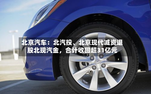 北京汽车：北汽投、北京现代减资退股北现汽金，合计收回超31亿元-第2张图片