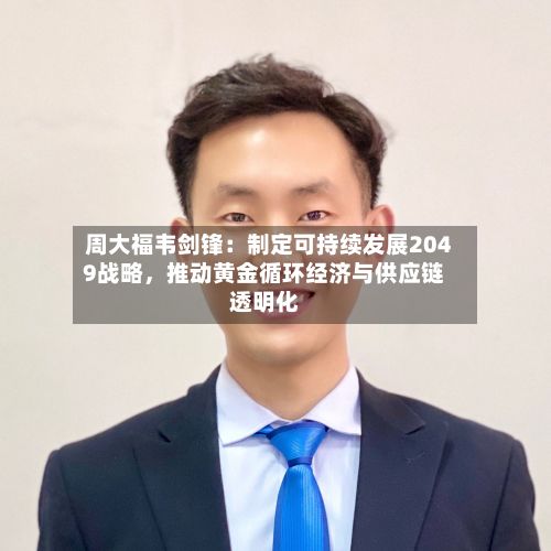 周大福韦剑锋：制定可持续发展2049战略，推动黄金循环经济与供应链透明化-第2张图片
