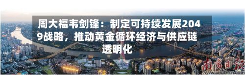 周大福韦剑锋：制定可持续发展2049战略，推动黄金循环经济与供应链透明化-第1张图片