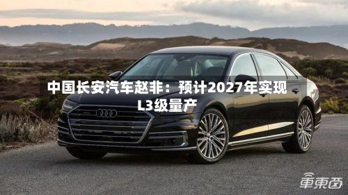 中国长安汽车赵非：预计2027年实现L3级量产