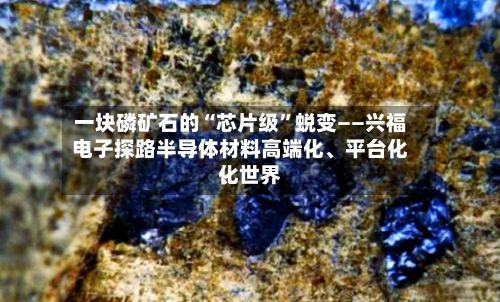 一块磷矿石的“芯片级”蜕变——兴福电子探路半导体材料高端化	、平台化、世界化-第3张图片