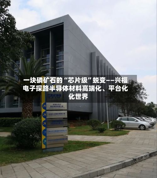 一块磷矿石的“芯片级	”蜕变——兴福电子探路半导体材料高端化、平台化	、世界化-第1张图片